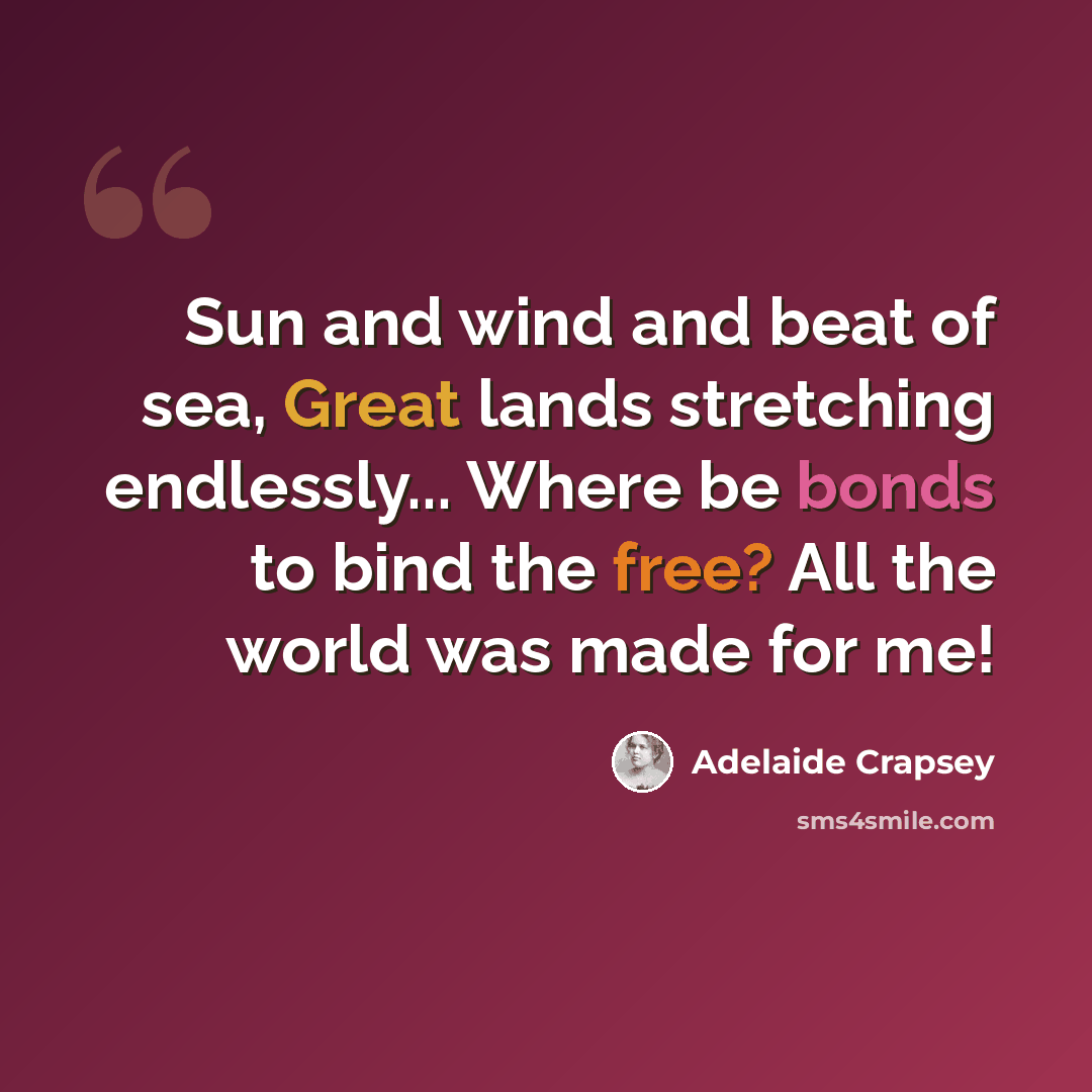 “Sun and wind and beat of sea, Great lands stretching endlessly... Where be bonds to bind the free? All the world was made for me!” quote by Adelaide Crapsey
