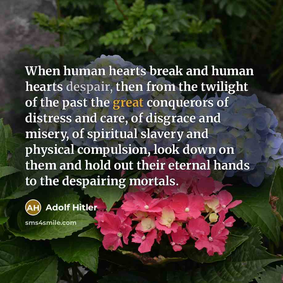 “When human hearts break and human hearts despair, then from the twilight of the past the great conquerors of distress and care, of disgrace and misery, of spiritual slavery and physical compulsion, look down on them and hold out their eternal hands to the despairing mortals.” quote by Adolf Hitler