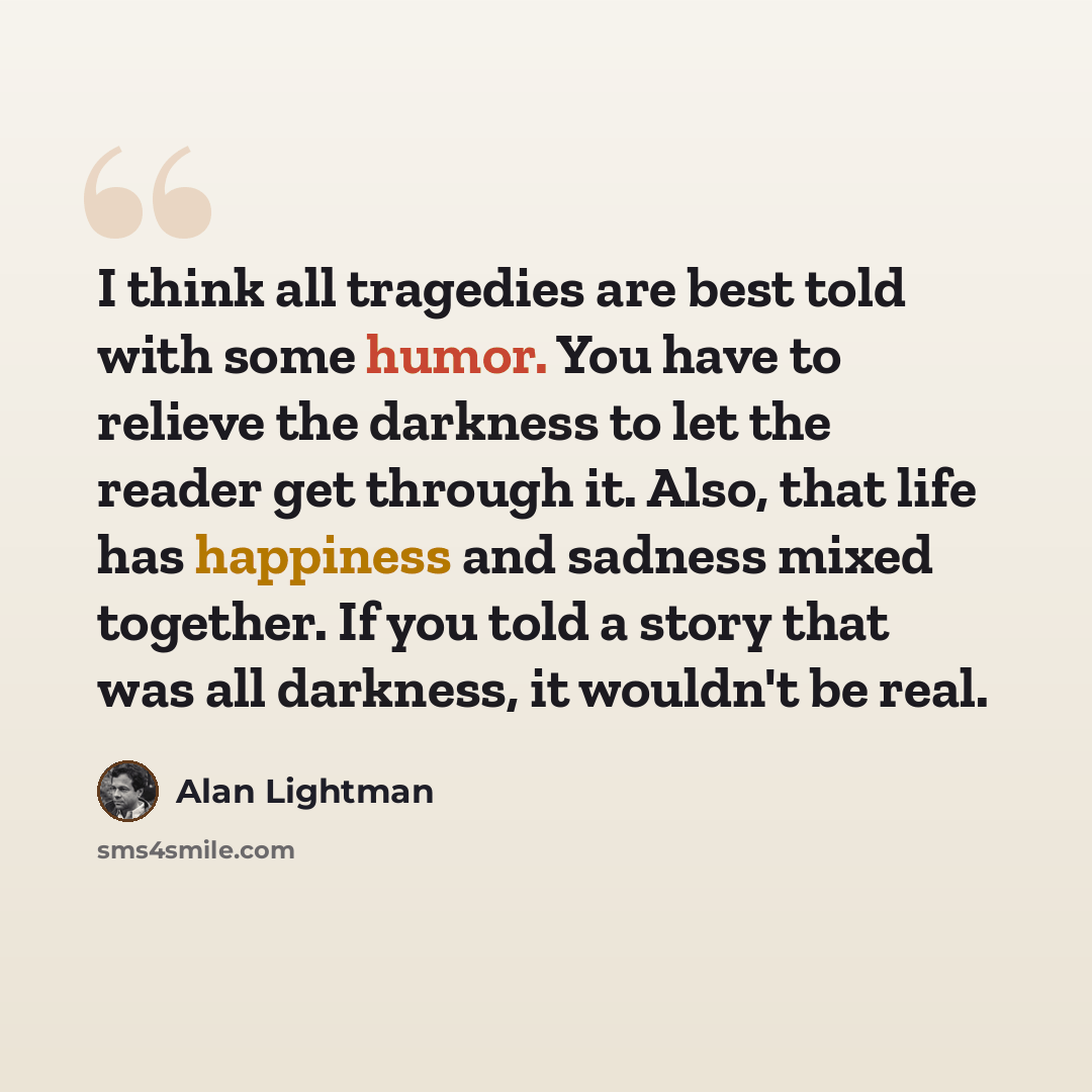 “I think all tragedies are best told with some humor. You have to relieve the darkness to let the reader get through it. Also, that life has happiness and sadness mixed together. If you told a story that was all darkness, it wouldn't be real.” quote by Alan Lightman