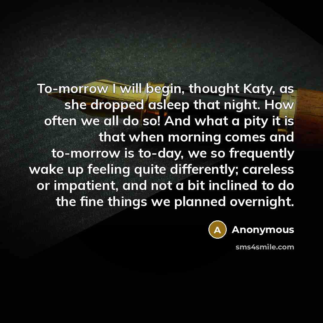 “To-morrow I will begin, thought Katy, as she dropped asleep that night. How often we all do so! And what a pity it is that when morning comes and to-morrow is to-day, we so frequently wake up feeling quite differently; careless or impatient, and not a bit inclined to do the fine things we planned…” quote by Anonymous