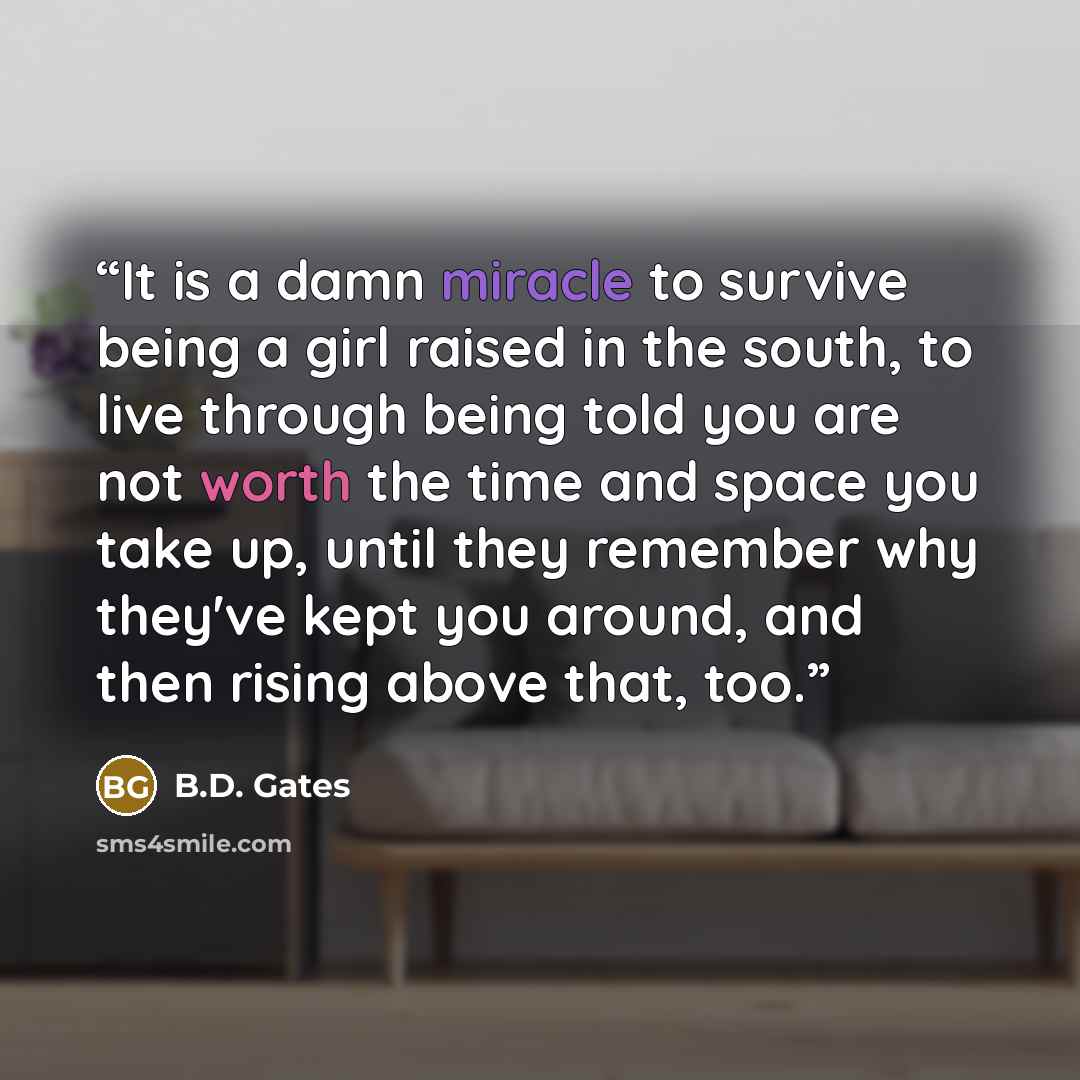 “It is a damn miracle to survive being a girl raised in the south, to live through being told you are not worth the time and space you take up, until they remember why they've kept you around, and then rising above that, too.” quote by B.D. Gates