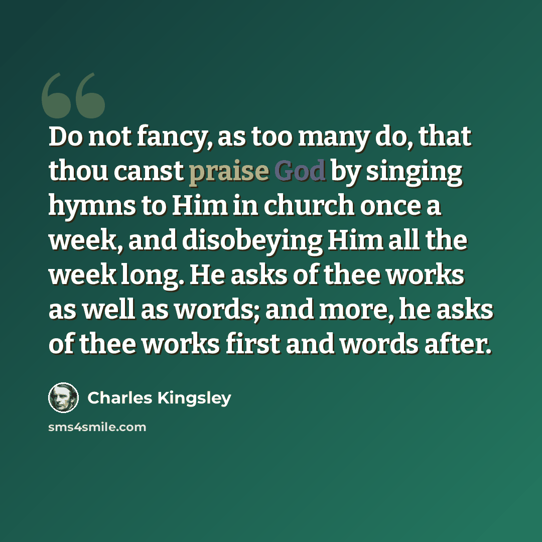 “Do not fancy, as too many do, that thou canst praise God by singing hymns to Him in church once a week, and disobeying Him all the week long. He asks of thee works as well as words; and more, he asks of thee works first and words after.” quote by Charles Kingsley