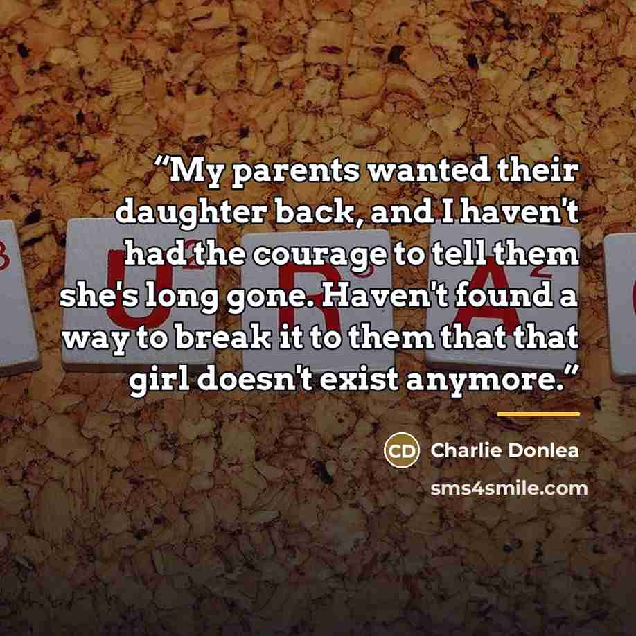 “My parents wanted their daughter back, and I haven't had the courage to tell them she's long gone. Haven't found a way to break it to them that that girl doesn't exist anymore.” quote by Charlie Donlea