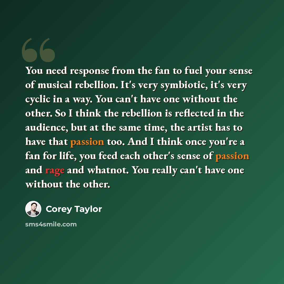 “You need response from the fan to fuel your sense of musical rebellion. It's very symbiotic, it's very cyclic in a way. You can't have one without the other. So I think the rebellion is reflected in the audience, but at the same time, the artist has to have that passion too. And I think once…” quote by Corey Taylor