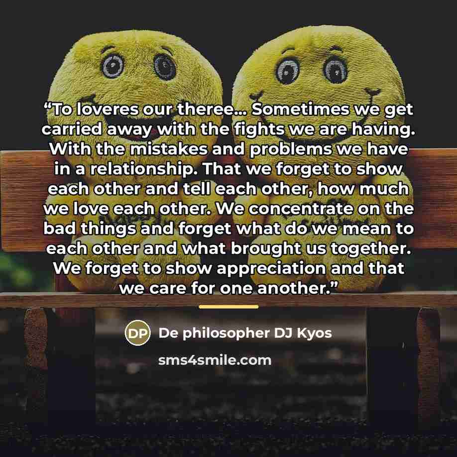 “To loveres our theree... Sometimes we get carried away with the fights we are having. With the mistakes and problems we have in a relationship. That we forget to show each other and tell each other, how much we love each other. We concentrate on the bad things and forget what do we mean to each…” quote by De philosopher DJ Kyos