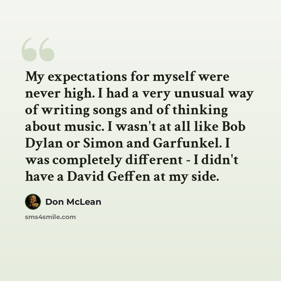 “My expectations for myself were never high. I had a very unusual way of writing songs and of thinking about music. I wasn't at all like Bob Dylan or Simon and Garfunkel. I was completely different - I didn't have a David Geffen at my side.” quote by Don McLean