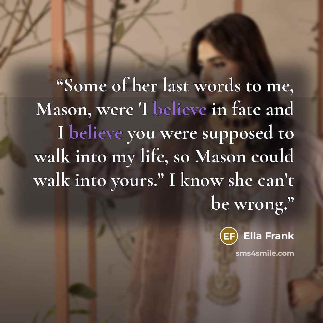 “Some of her last words to me, Mason, were 'I believe in fate and I believe you were supposed to walk into my life, so Mason could walk into yours.” I know she can’t be wrong.” quote by Ella Frank