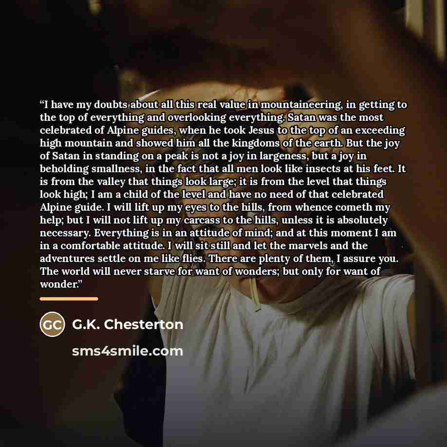 “I have my doubts about all this real value in mountaineering, in getting to the top of everything and overlooking everything. Satan was the most celebrated of Alpine guides, when he took Jesus to the top of an exceeding high mountain and showed him all the kingdoms of the earth. But the joy of…” quote by G.K. Chesterton