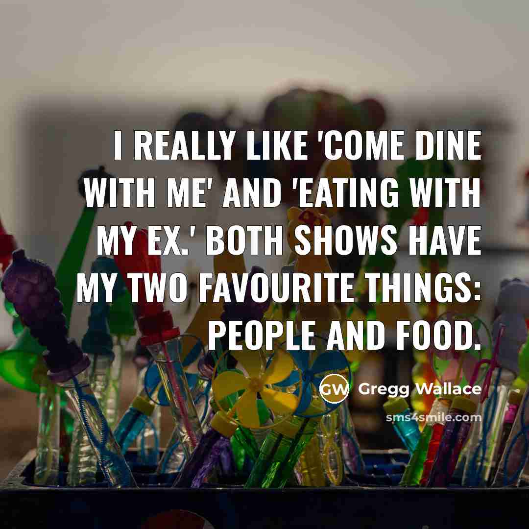 “I really like 'Come Dine With Me' and 'Eating With My Ex.' Both shows have my two favourite things: people and food.” quote by Gregg Wallace