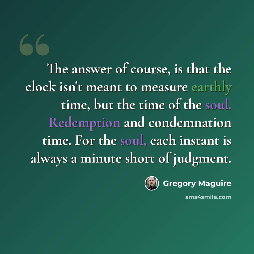 “The answer of course, is that the clock isn't meant to measure earthly time, but the time of the soul. Redemption and condemnation time. For the soul, each instant is always a minute short of judgment.” quote by Gregory Maguire