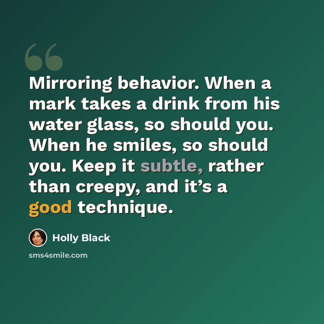 “Mirroring behavior. When a mark takes a drink from his water glass, so should you. When he smiles, so should you. Keep it subtle, rather than creepy, and it’s a good technique.” quote by Holly Black
