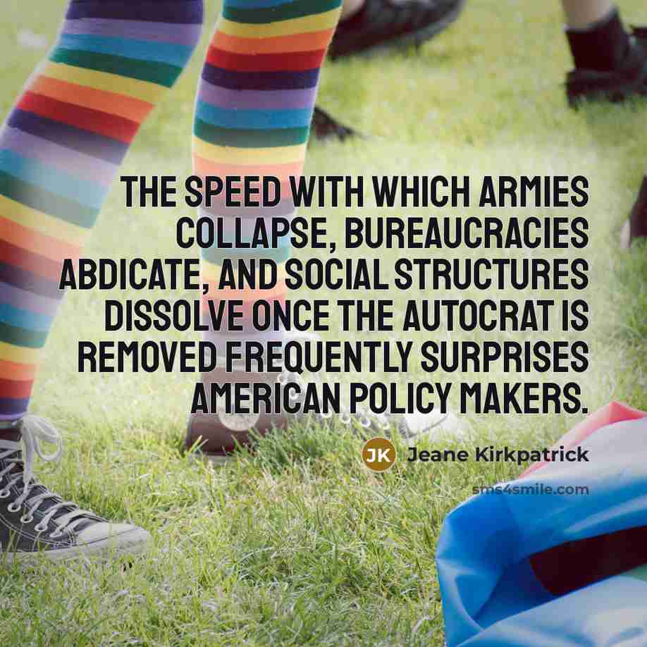 “The speed with which armies collapse, bureaucracies abdicate, and social structures dissolve once the autocrat is removed frequently surprises American Policy makers.” quote by Jeane Kirkpatrick