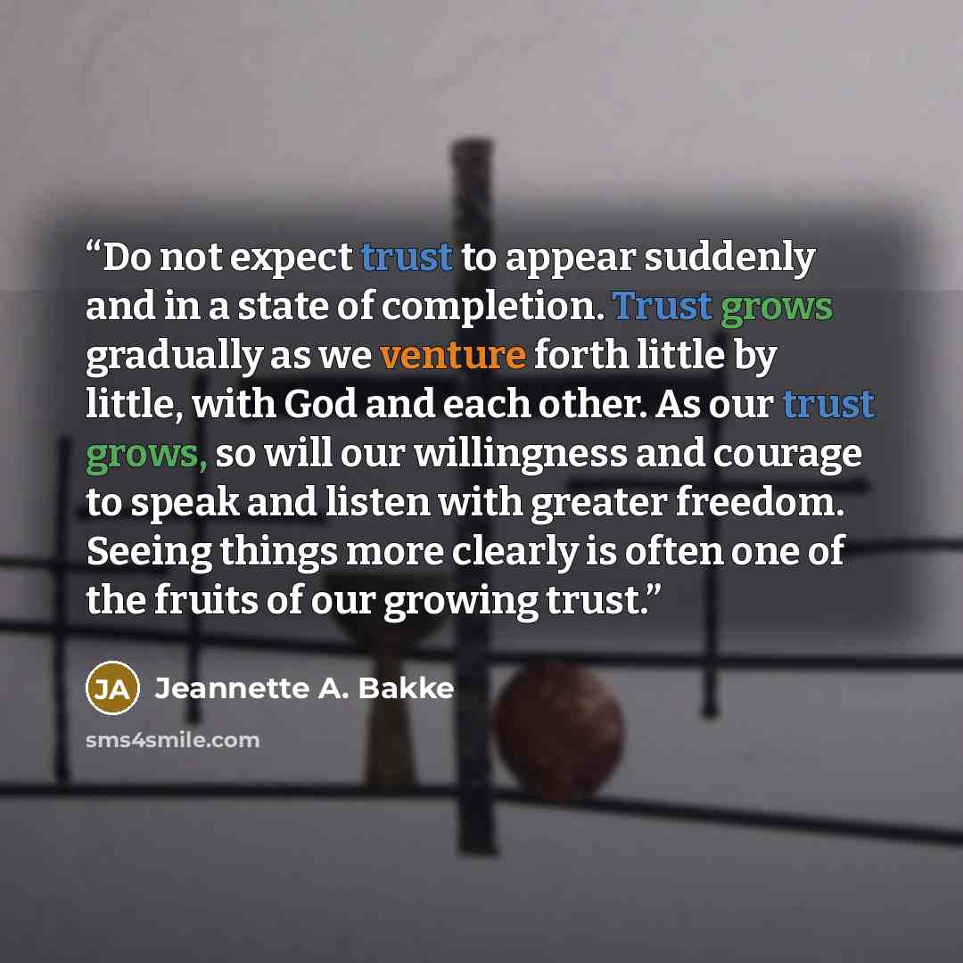 “Do not expect trust to appear suddenly and in a state of completion. Trust grows gradually as we venture forth little by little, with God and each other. As our trust grows, so will our willingness and courage to speak and listen with greater freedom. Seeing things more clearly is often one of the…” quote by Jeannette A. Bakke