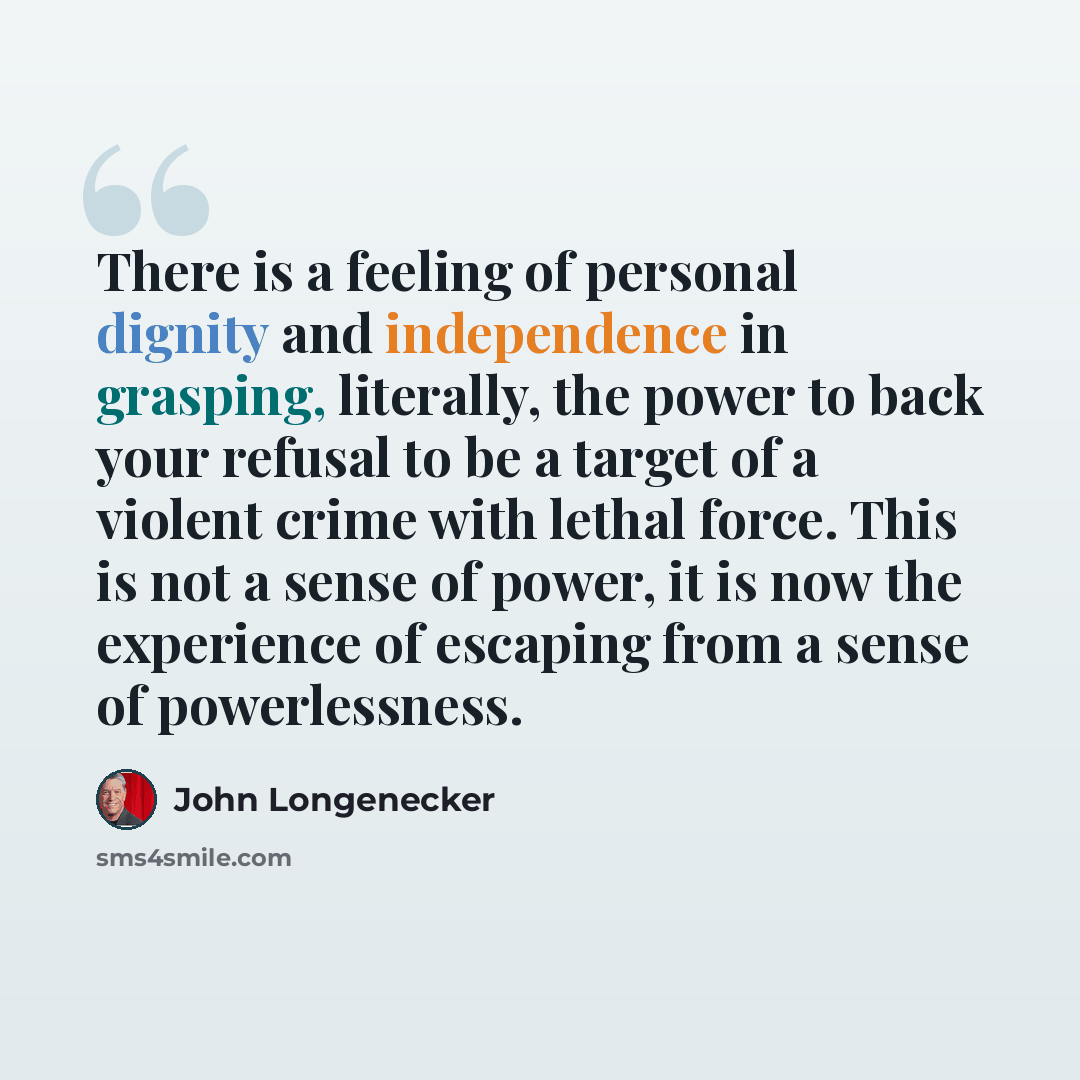 “There is a feeling of personal dignity and independence in grasping, literally, the power to back your refusal to be a target of a violent crime with lethal force. This is not a sense of power, it is now the experience of escaping from a sense of powerlessness.” quote by John Longenecker