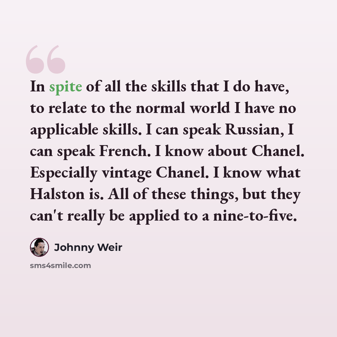 “In spite of all the skills that I do have, to relate to the normal world I have no applicable skills. I can speak Russian, I can speak French. I know about Chanel. Especially vintage Chanel. I know what Halston is. All of these things, but they can't really be applied to a nine-to-five.” quote by Johnny Weir