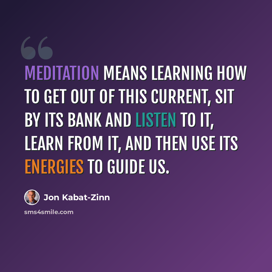“Meditation means learning how to get out of this current, sit by its bank and listen to it, learn from it, and then use its energies to guide us.” quote by Jon Kabat-Zinn