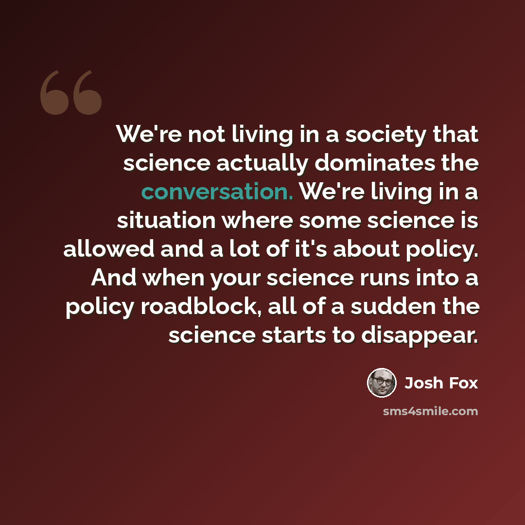 “We're not living in a society that science actually dominates the conversation. We're living in a situation where some science is allowed and a lot of it's about policy. And when your science runs into a policy roadblock, all of a sudden the science starts to disappear.” quote by Josh Fox