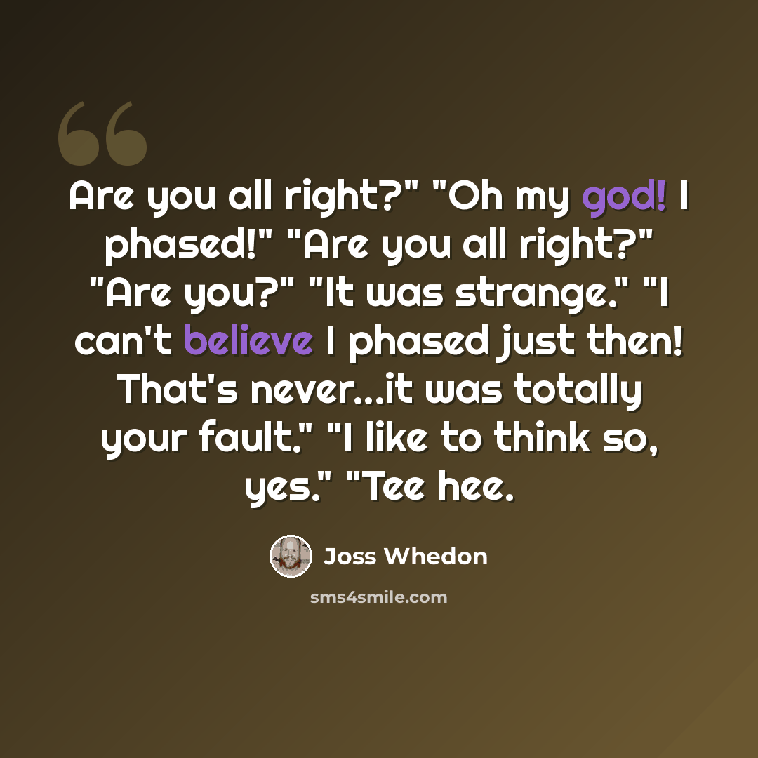 “Are you all right?" "Oh my god! I phased!" "Are you all right?" "Are you?" "It was strange." "I can't believe I phased just then! That's never...it was totally your fault." "I like to think so, yes." "Tee hee.” quote by Joss Whedon