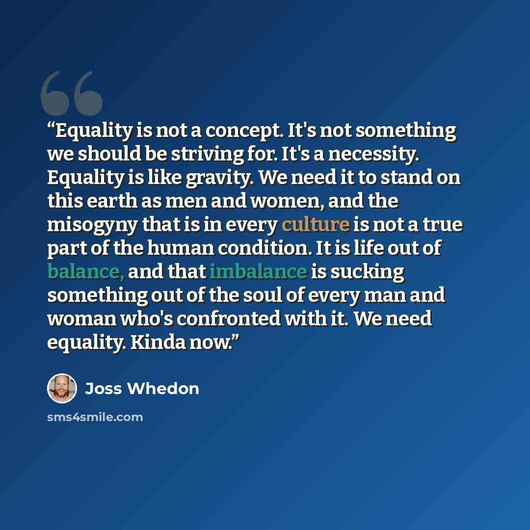 “Equality is not a concept. It's not something we should be striving for. It's a necessity. Equality is like gravity. We need it to stand on this earth as men and women, and the misogyny that is in every culture is not a true part of the human condition. It is life out of balance, and that…” quote by Joss Whedon