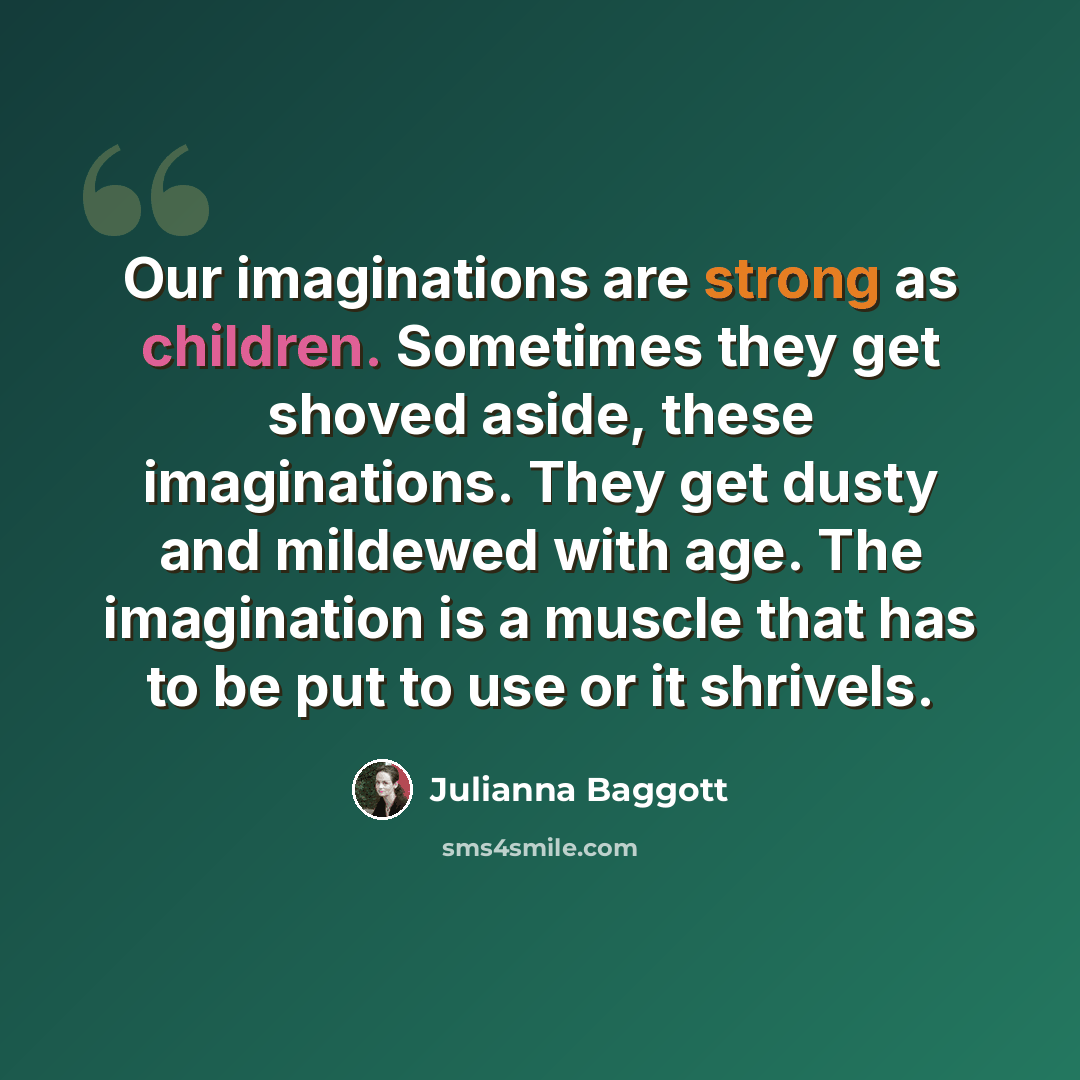 “Our imaginations are strong as children. Sometimes they get shoved aside, these imaginations. They get dusty and mildewed with age. The imagination is a muscle that has to be put to use or it shrivels.” quote by Julianna Baggott