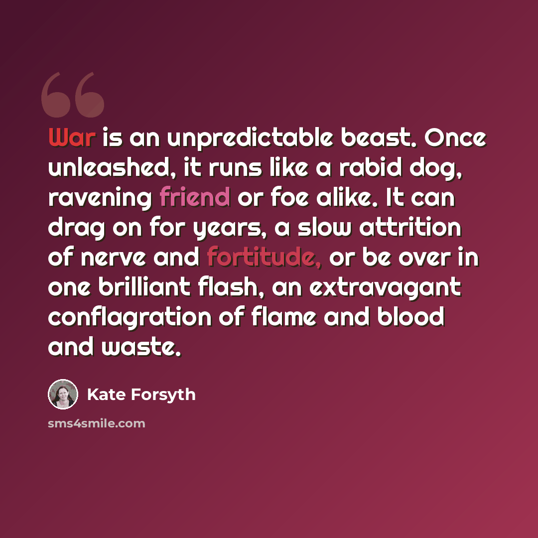 “War is an unpredictable beast. Once unleashed, it runs like a rabid dog, ravening friend or foe alike. It can drag on for years, a slow attrition of nerve and fortitude, or be over in one brilliant flash, an extravagant conflagration of flame and blood and waste.” quote by Kate Forsyth