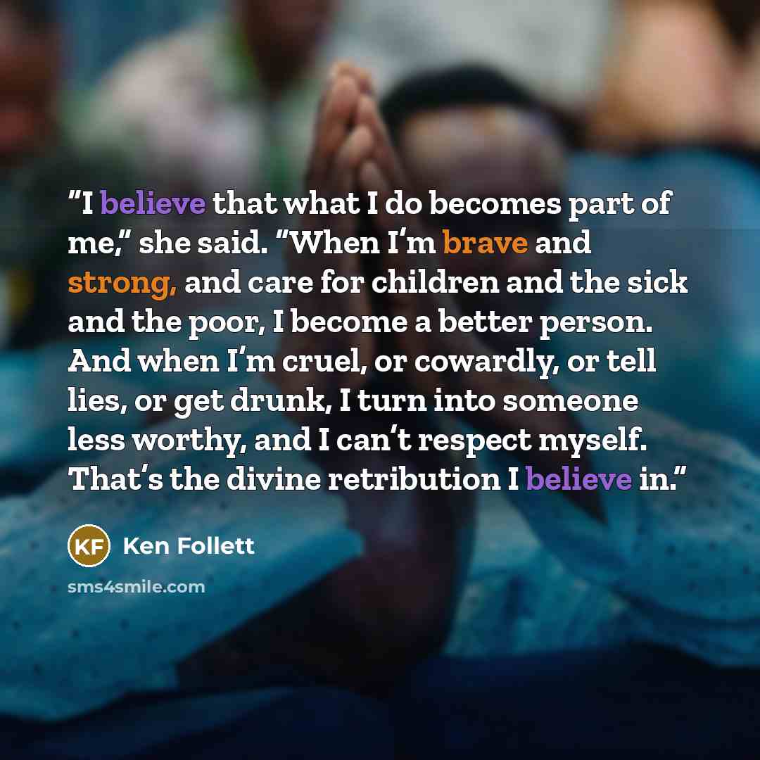“I believe that what I do becomes part of me,” she said. “When I’m brave and strong, and care for children and the sick and the poor, I become a better person. And when I’m cruel, or cowardly, or tell lies, or get drunk, I turn into someone less worthy, and I can’t respect myself. That’s the divine…” quote by Ken Follett
