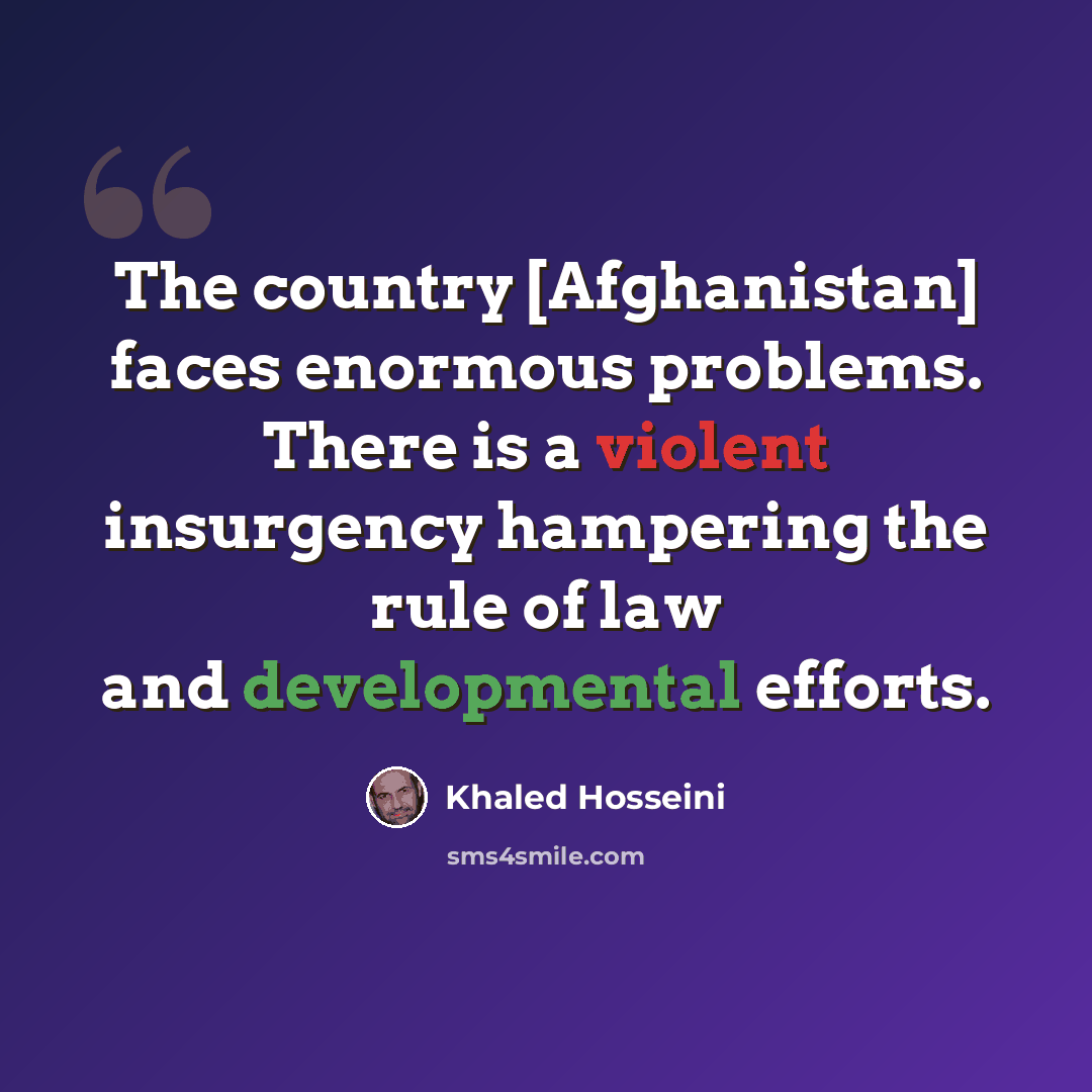 “The country [Afghanistan] faces enormous problems. There is a violent insurgency hampering the rule of law and developmental efforts.” quote by Khaled Hosseini