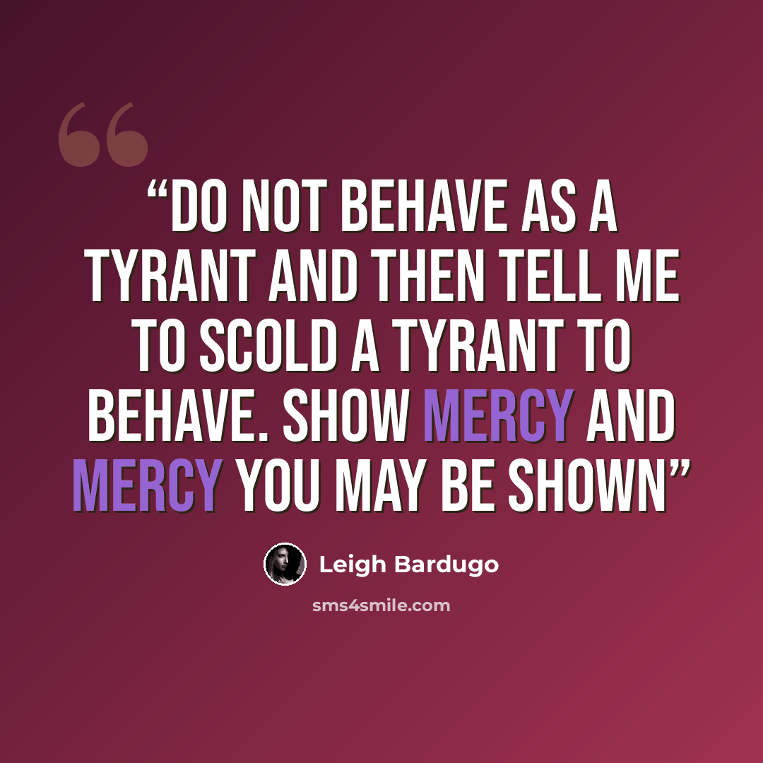 “Do not behave as a tyrant and then tell me to scold a tyrant to behave. Show mercy and mercy you may be shown” quote by Leigh Bardugo