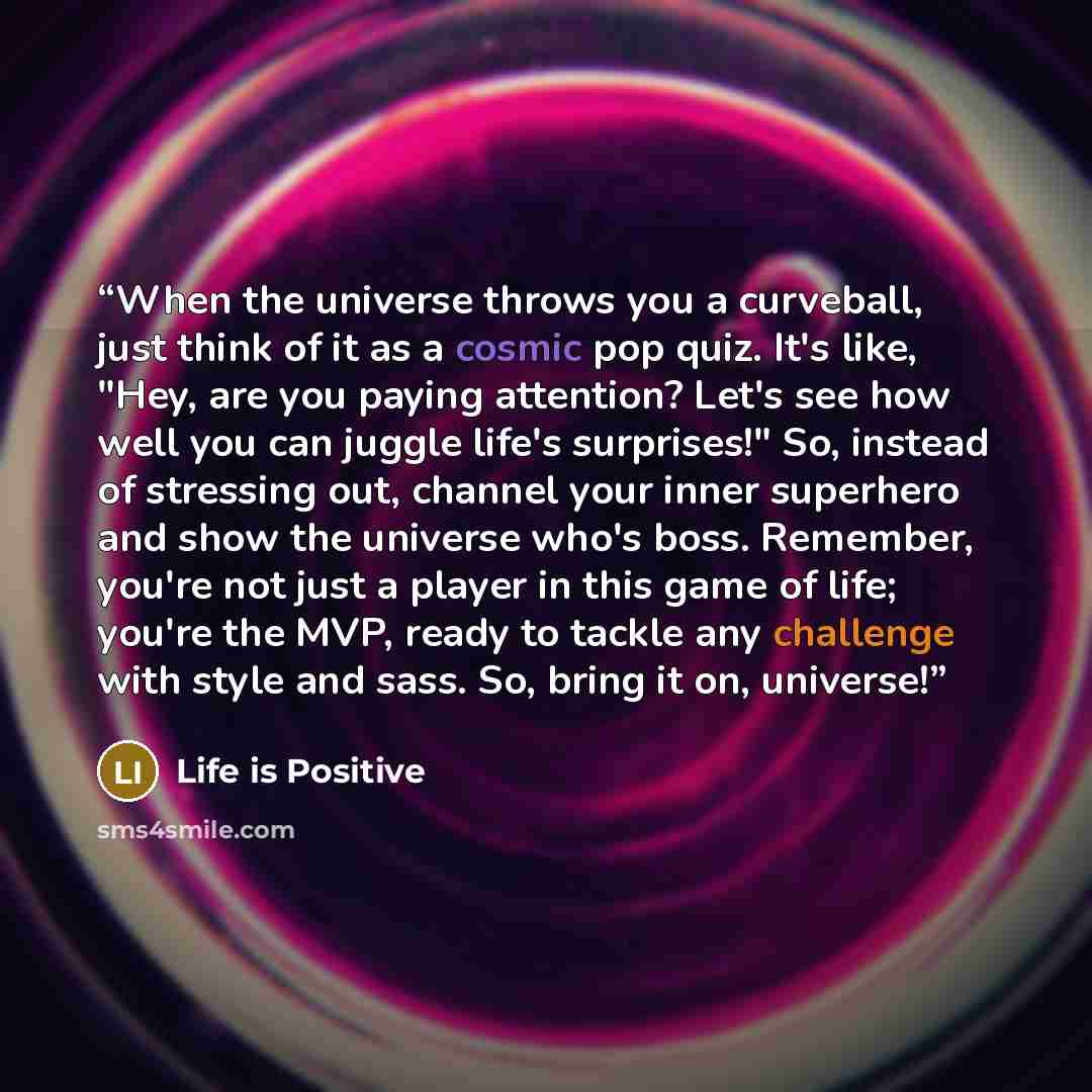 “When the universe throws you a curveball, just think of it as a cosmic pop quiz. It's like, "Hey, are you paying attention? Let's see how well you can juggle life's surprises!" So, instead of stressing out, channel your inner superhero and show the universe who's boss. Remember, you're not just a…” quote by Life is Positive