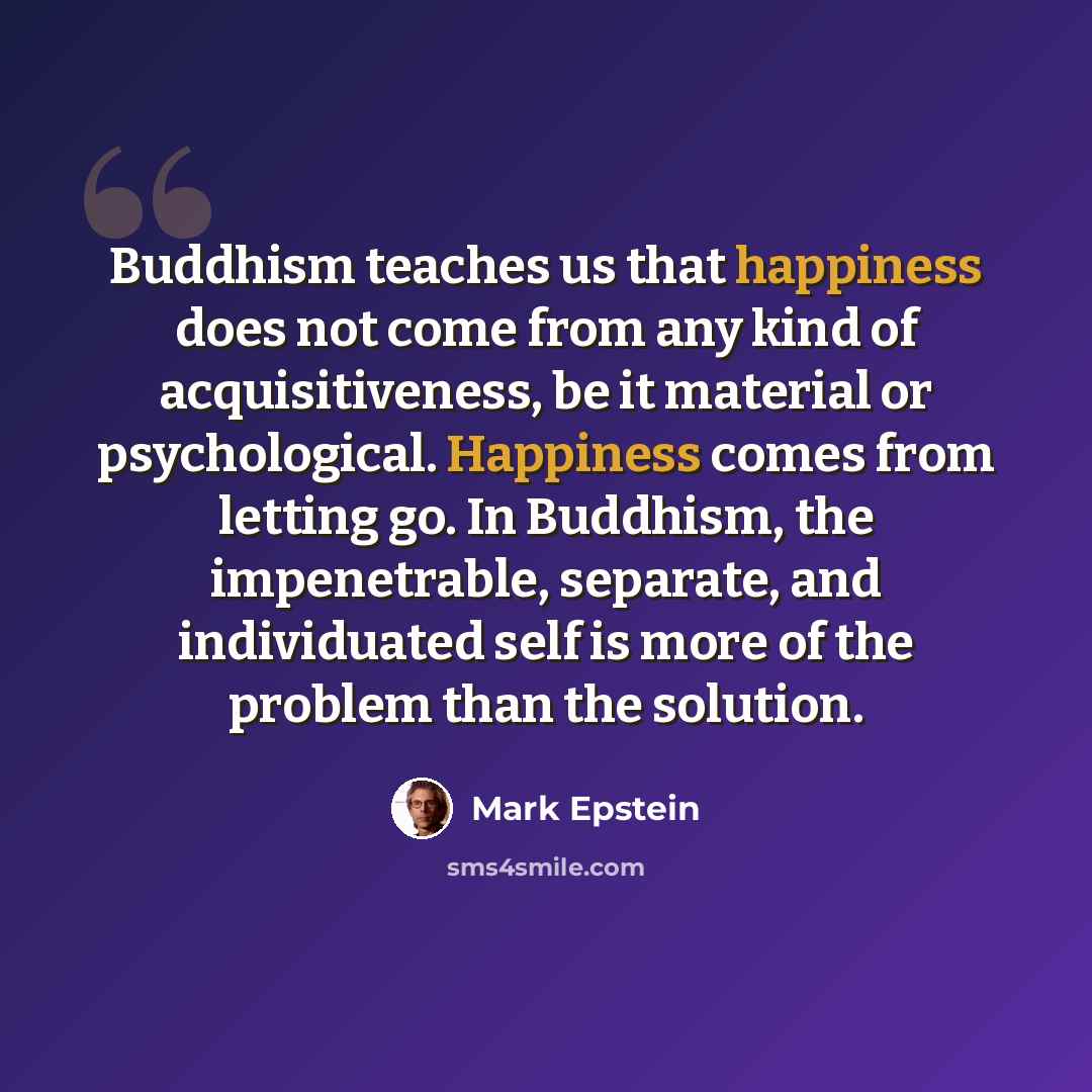 “Buddhism teaches us that happiness does not come from any kind of acquisitiveness, be it material or psychological. Happiness comes from letting go. In Buddhism, the impenetrable, separate, and individuated self is more of the problem than the solution.” quote by Mark Epstein