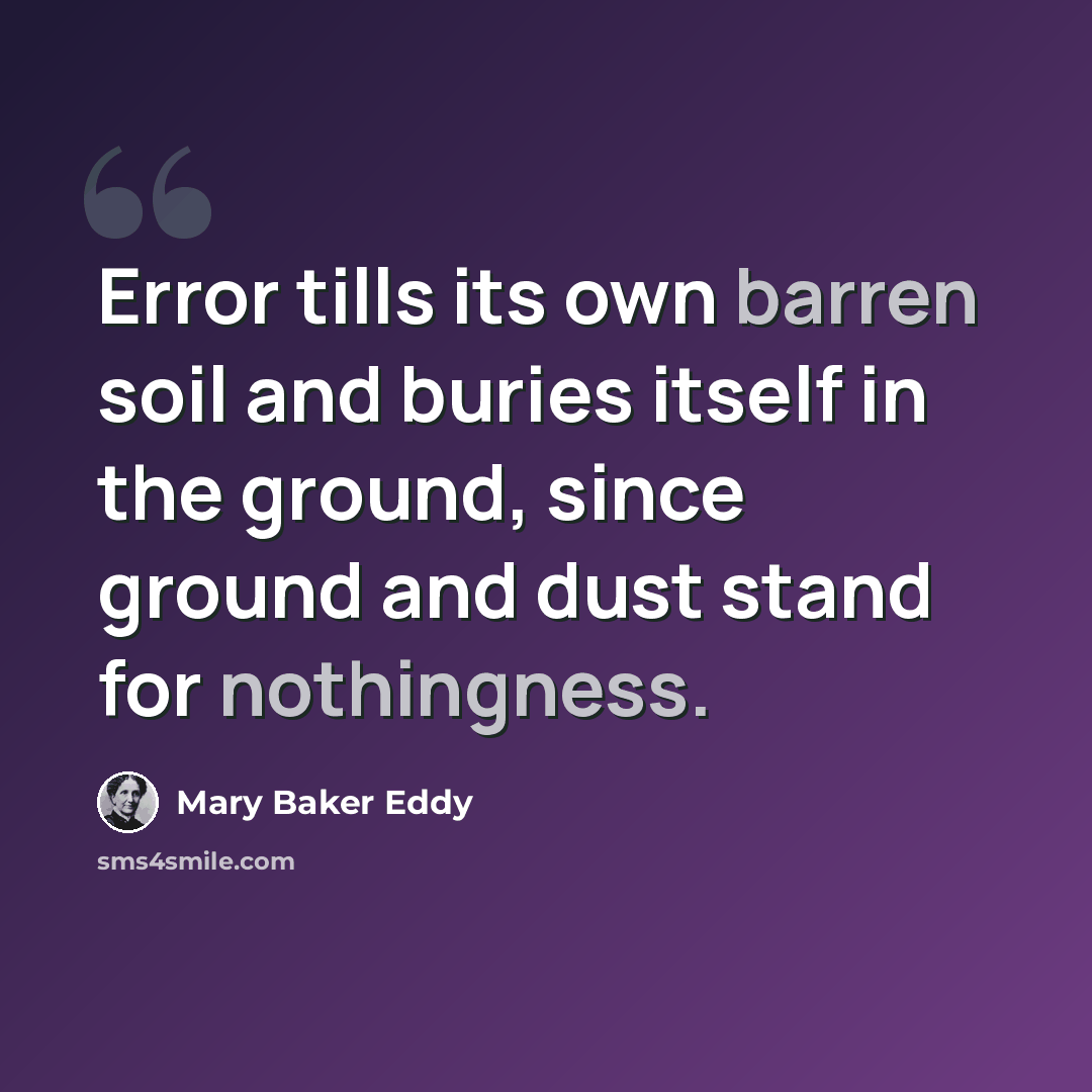 “Error tills its own barren soil and buries itself in the ground, since ground and dust stand for nothingness.” quote by Mary Baker Eddy