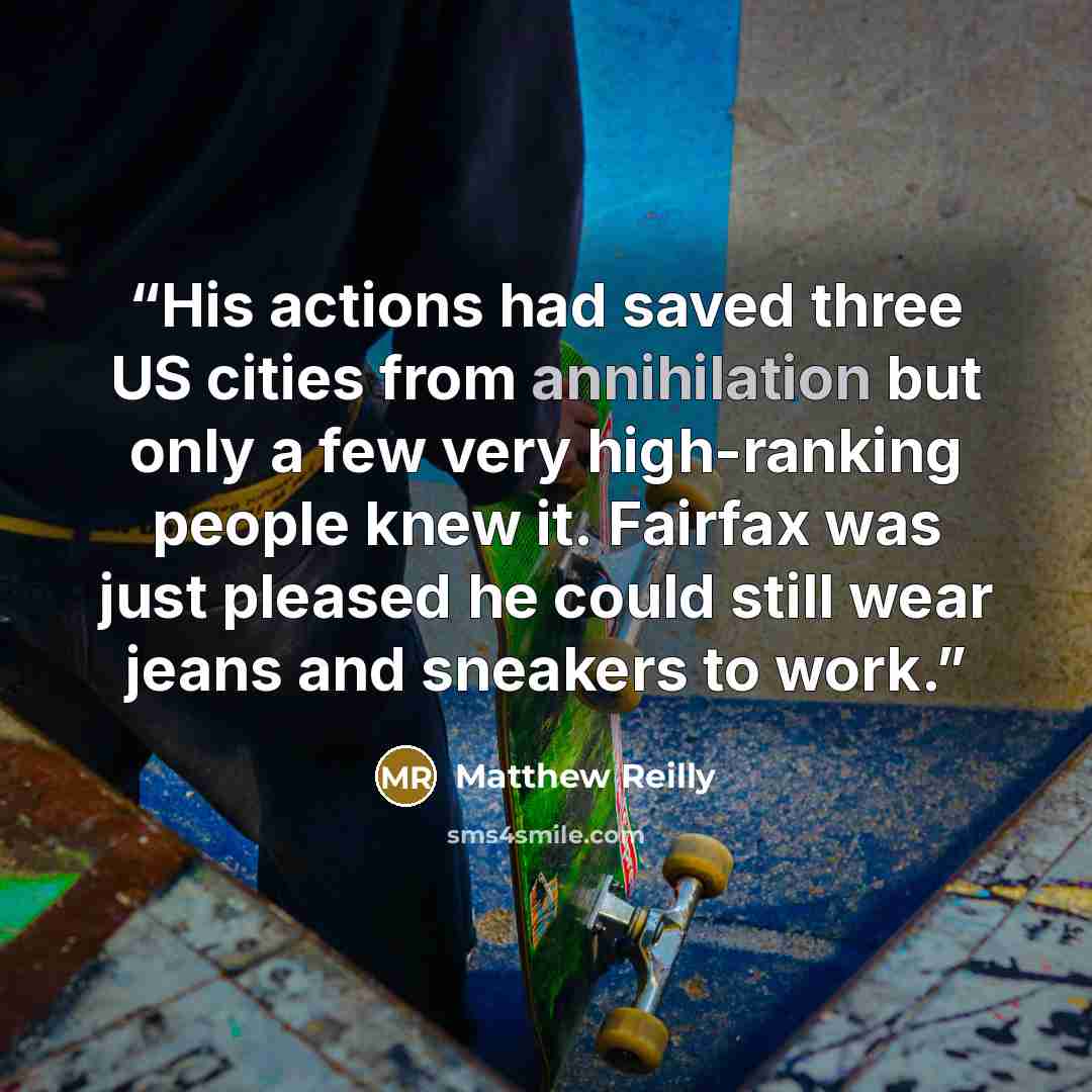 “His actions had saved three US cities from annihilation but only a few very high-ranking people knew it. Fairfax was just pleased he could still wear jeans and sneakers to work.” quote by Matthew Reilly
