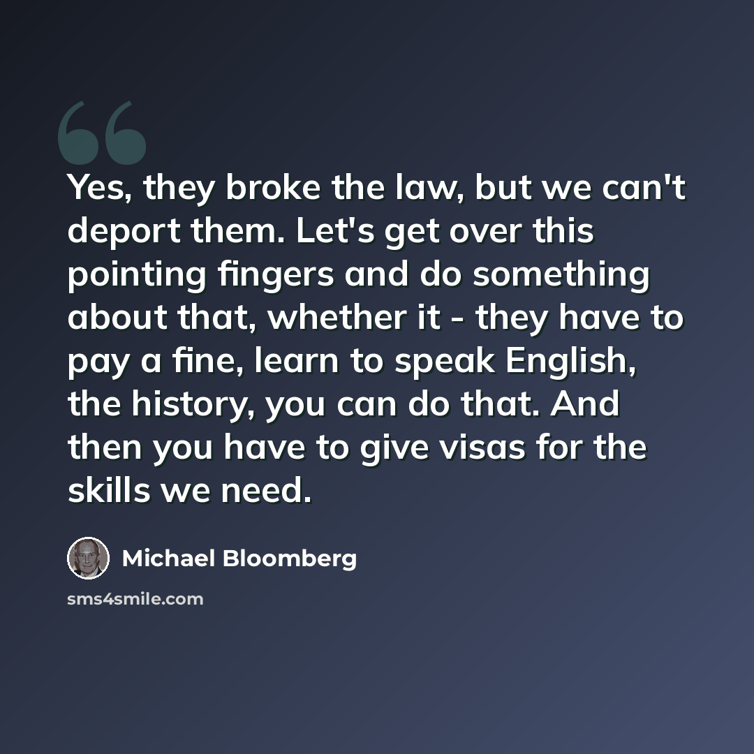“Yes, they broke the law, but we can't deport them. Let's get over this pointing fingers and do something about that, whether it - they have to pay a fine, learn to speak English, the history, you can do that. And then you have to give visas for the skills we need.” quote by Michael Bloomberg