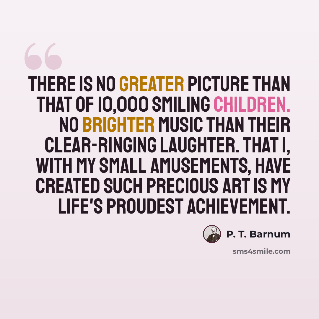 “There is no greater picture than that of 10,000 smiling children. No brighter music than their clear-ringing laughter. That I, with my small amusements, have created such precious art is my life's proudest achievement.” quote by P. T. Barnum
