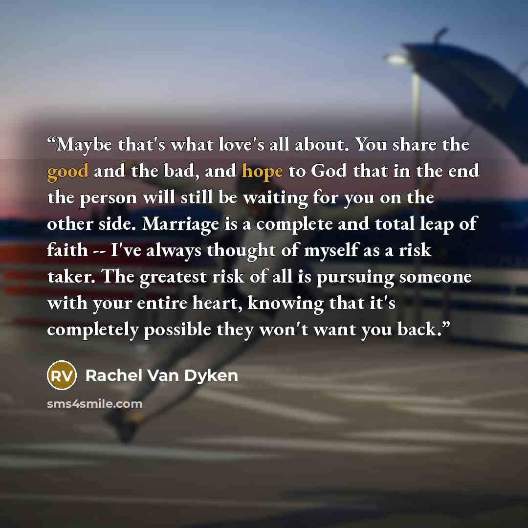 “Maybe that's what love's all about. You share the good and the bad, and hope to God that in the end the person will still be waiting for you on the other side. Marriage is a complete and total leap of faith -- I've always thought of myself as a risk taker. The greatest risk of all is pursuing…” quote by Rachel Van Dyken