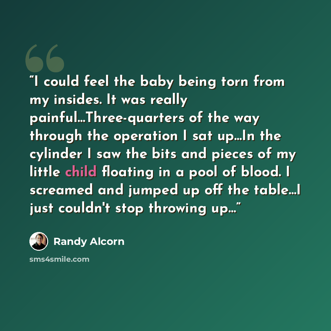 “I could feel the baby being torn from my insides. It was really painful…Three-quarters of the way through the operation I sat up…In the cylinder I saw the bits and pieces of my little child floating in a pool of blood. I screamed and jumped up off the table…I just couldn't stop throwing up…” quote by Randy Alcorn