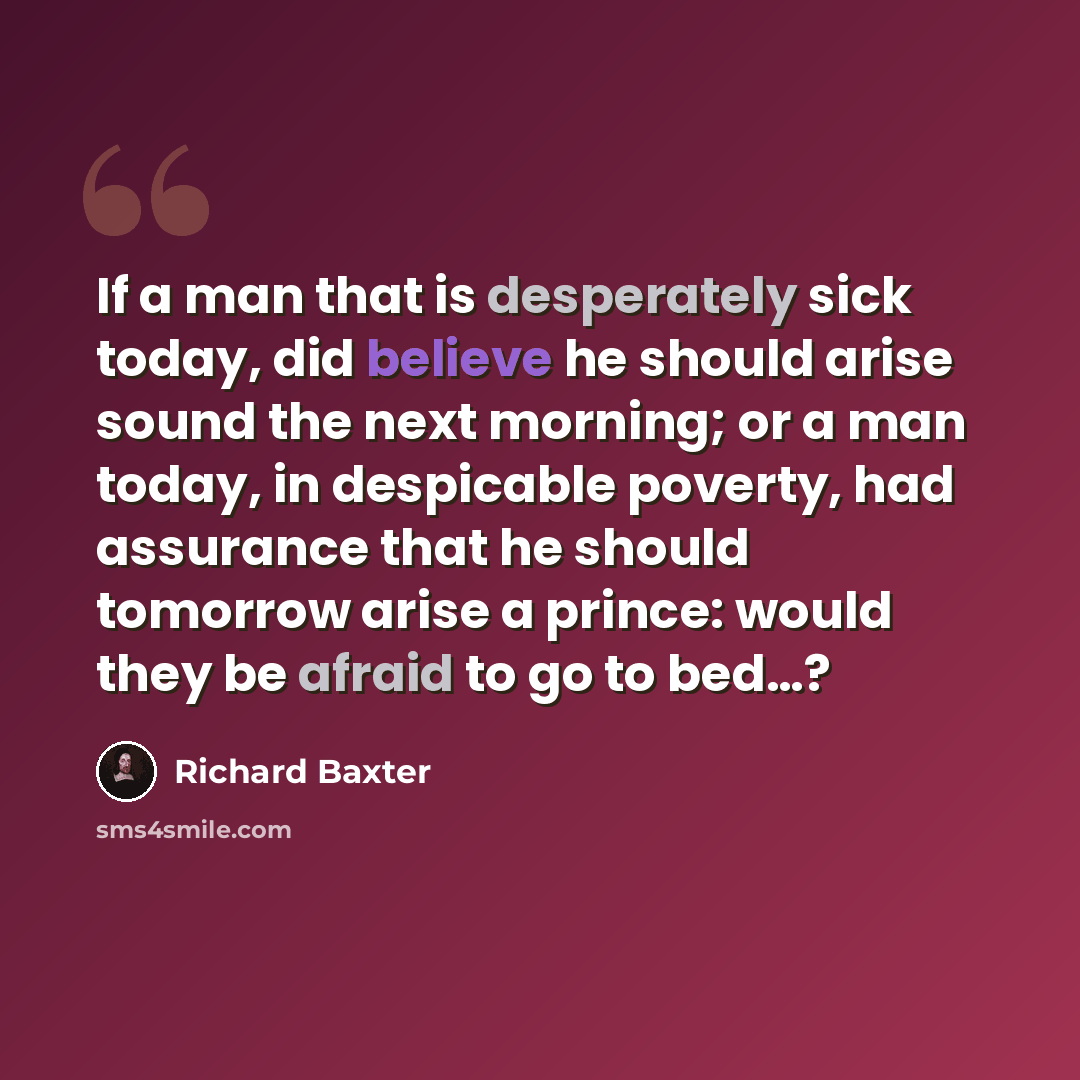 “If a man that is desperately sick today, did believe he should arise sound the next morning; or a man today, in despicable poverty, had assurance that he should tomorrow arise a prince: would they be afraid to go to bed…?” quote by Richard Baxter