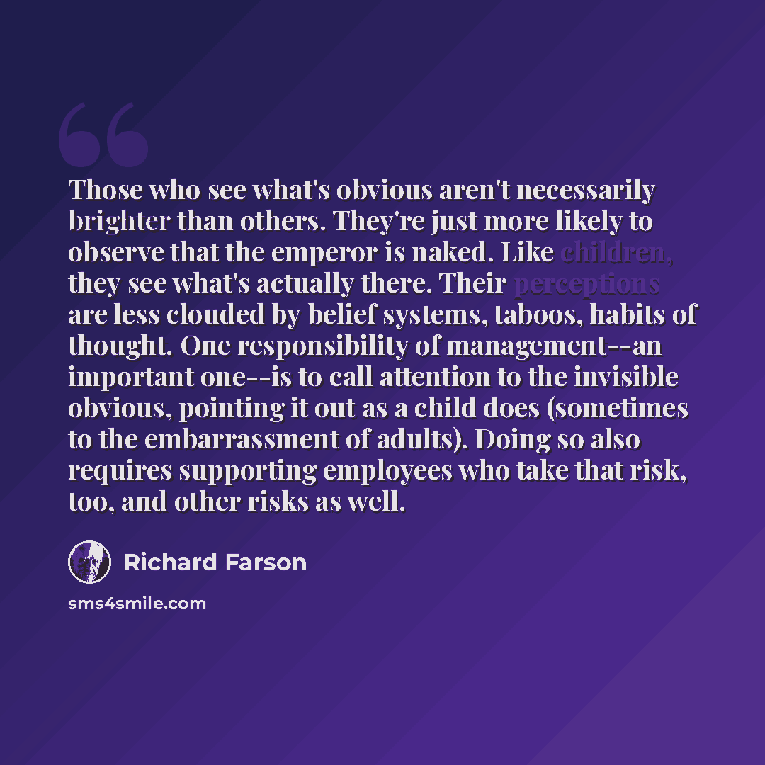 “Those who see what's obvious aren't necessarily brighter than others. They're just more likely to observe that the emperor is naked. Like children, they see what's actually there. Their perceptions are less clouded by belief systems, taboos, habits of thought. One responsibility of management--an…” quote by Richard Farson