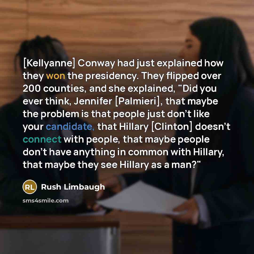 “[Kellyanne] Conway had just explained how they won the presidency. They flipped over 200 counties, and she explained, "Did you ever think, Jennifer [Palmieri], that maybe the problem is that people just don't like your candidate, that Hillary [Clinton] doesn't connect with people, that maybe…” quote by Rush Limbaugh