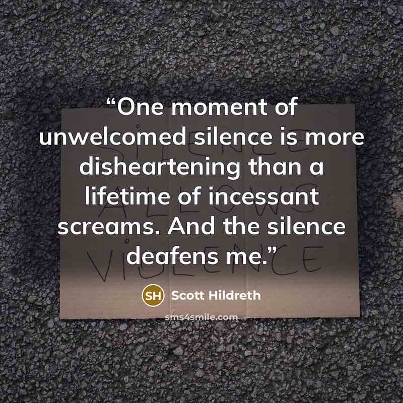 “One moment of unwelcomed silence is more disheartening than a lifetime of incessant screams. And the silence deafens me.” quote by Scott Hildreth