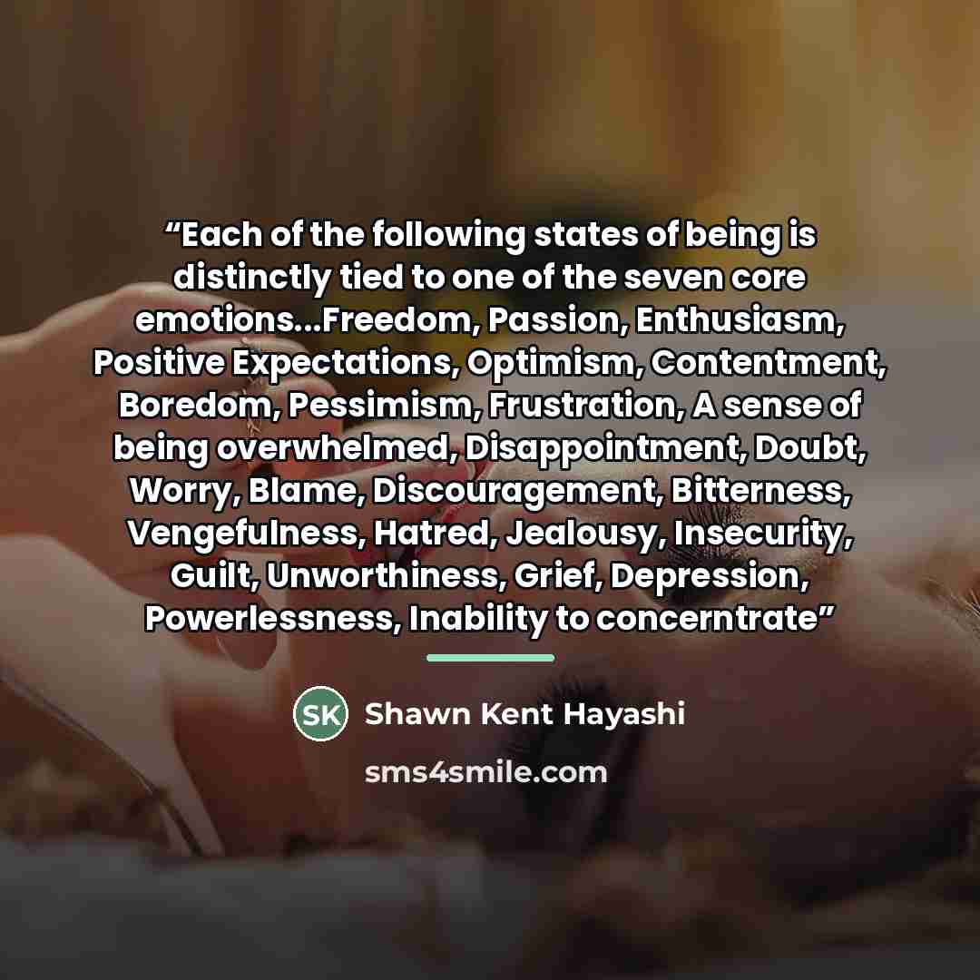 “Each of the following states of being is distinctly tied to one of the seven core emotions...Freedom, Passion, Enthusiasm, Positive Expectations, Optimism, Contentment, Boredom, Pessimism, Frustration, A sense of being overwhelmed, Disappointment, Doubt, Worry, Blame, Discouragement, Bitterness…” quote by Shawn Kent Hayashi