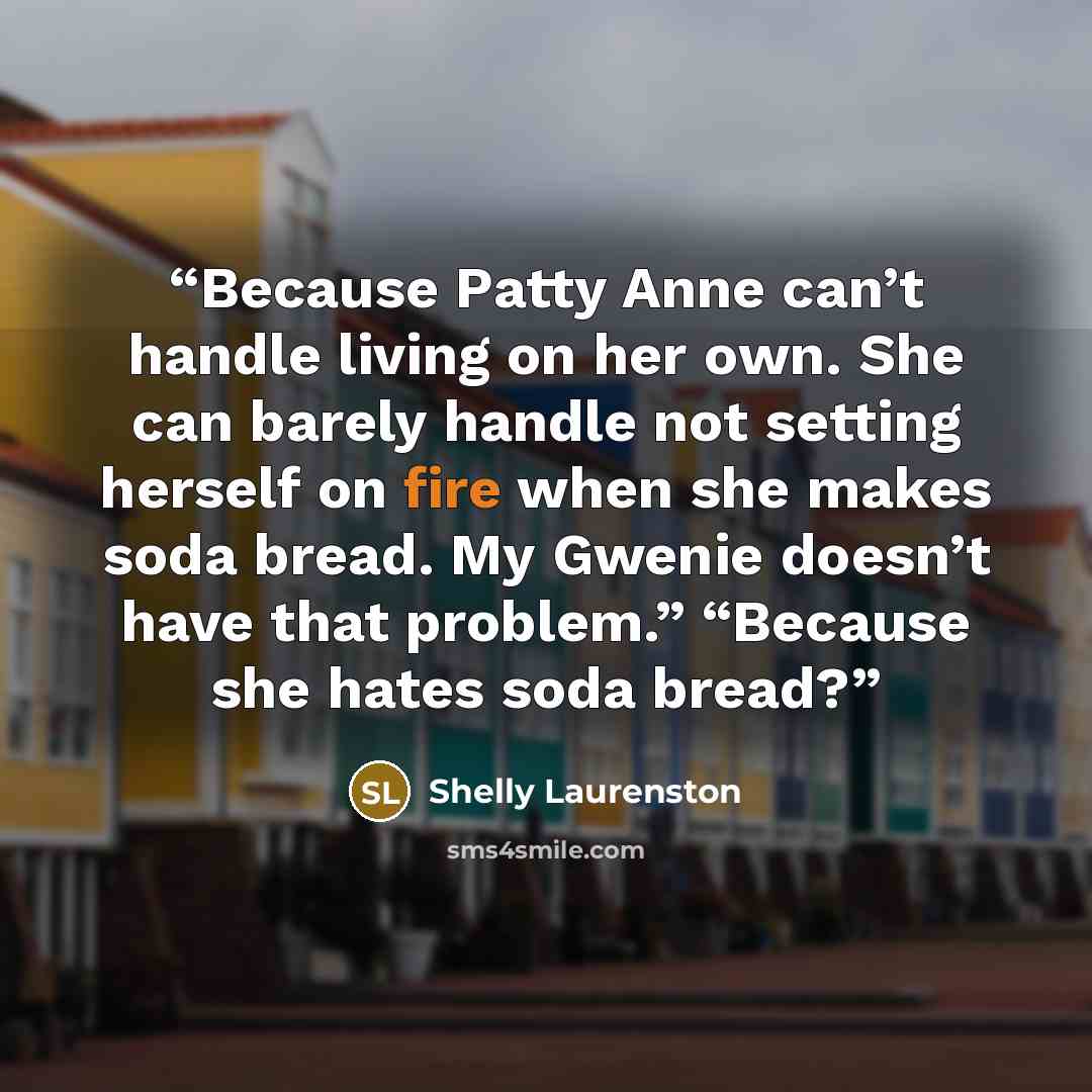 “Because Patty Anne can’t handle living on her own. She can barely handle not setting herself on fire when she makes soda bread. My Gwenie doesn’t have that problem.” “Because she hates soda bread?” quote by Shelly Laurenston