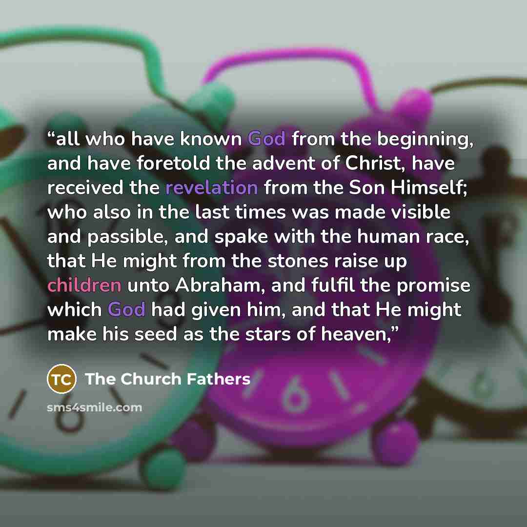 “all who have known God from the beginning, and have foretold the advent of Christ, have received the revelation from the Son Himself; who also in the last times was made visible and passible, and spake with the human race, that He might from the stones raise up children unto Abraham, and fulfil…” quote by The Church Fathers