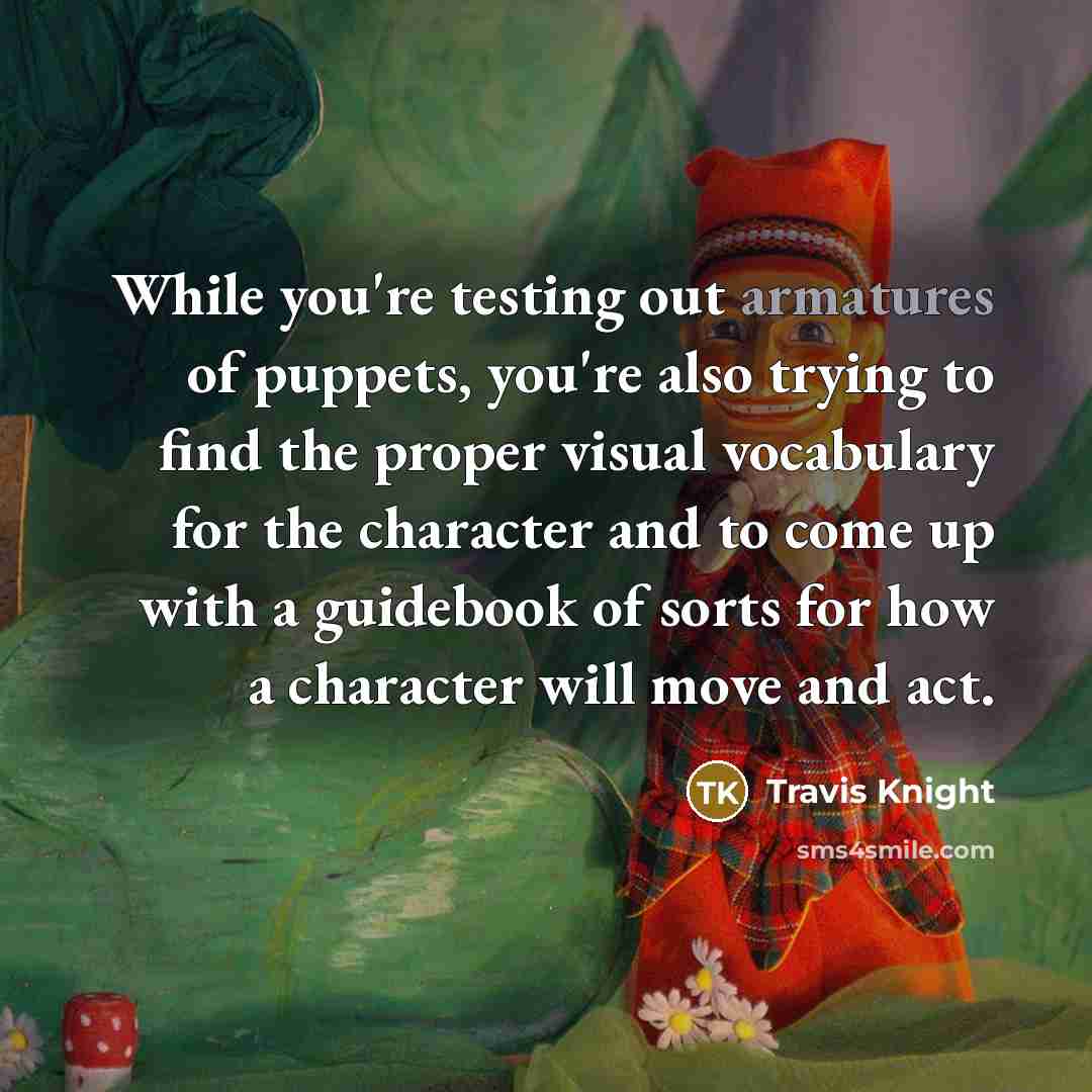 “While you're testing out armatures of puppets, you're also trying to find the proper visual vocabulary for the character and to come up with a guidebook of sorts for how a character will move and act.” quote by Travis Knight