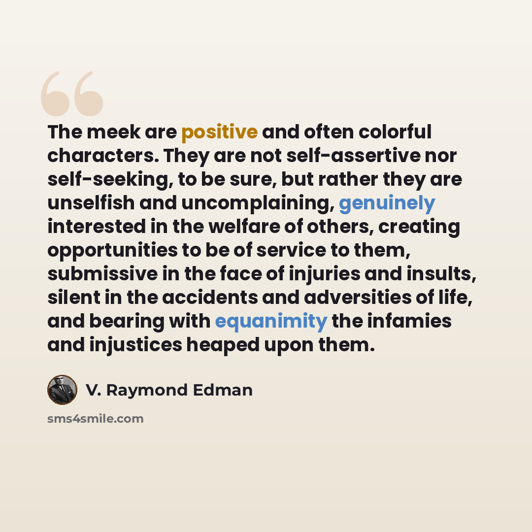 “The meek are positive and often colorful characters. They are not self-assertive nor self-seeking, to be sure, but rather they are unselfish and uncomplaining, genuinely interested in the welfare of others, creating opportunities to be of service to them, submissive in the face of injuries and…” quote by V. Raymond Edman