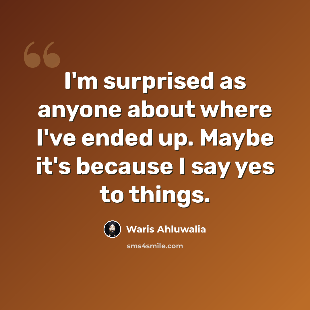 “I'm surprised as anyone about where I've ended up. Maybe it's because I say yes to things.” quote by Waris Ahluwalia