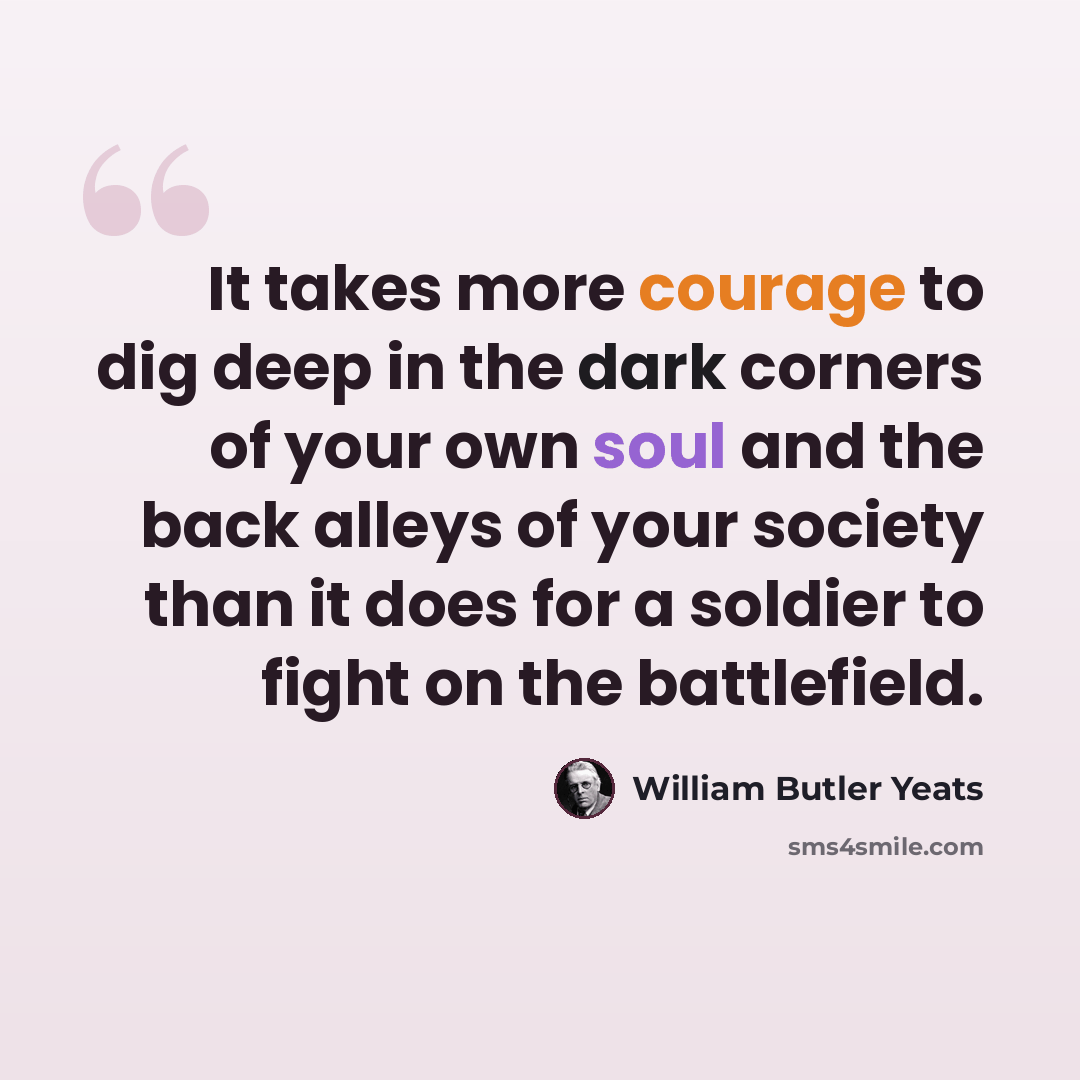 “It takes more courage to dig deep in the dark corners of your own soul and the back alleys of your society than it does for a soldier to fight on the battlefield.” quote by William Butler Yeats