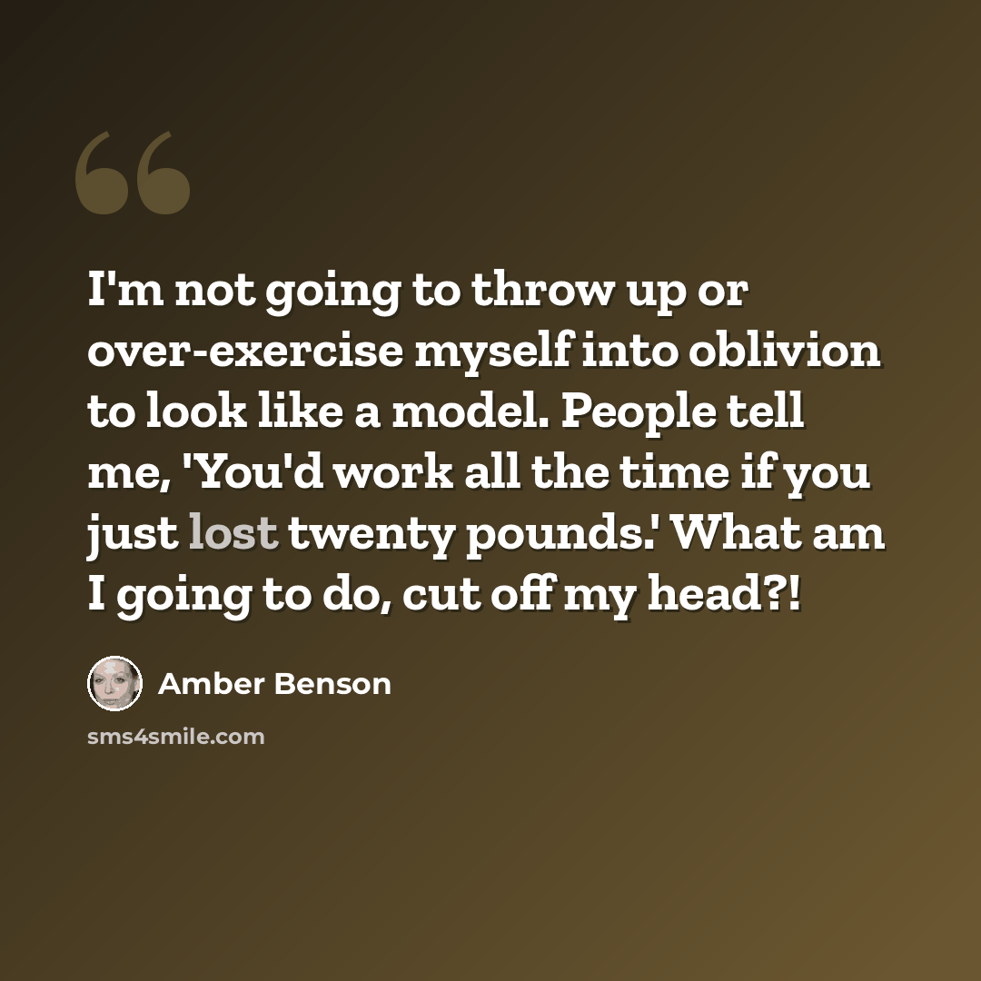 “I'm not going to throw up or over-exercise myself into oblivion to look like a model. People tell me, 'You'd work all the time if you just lost twenty pounds.' What am I going to do, cut off my head?!” quote by Amber Benson