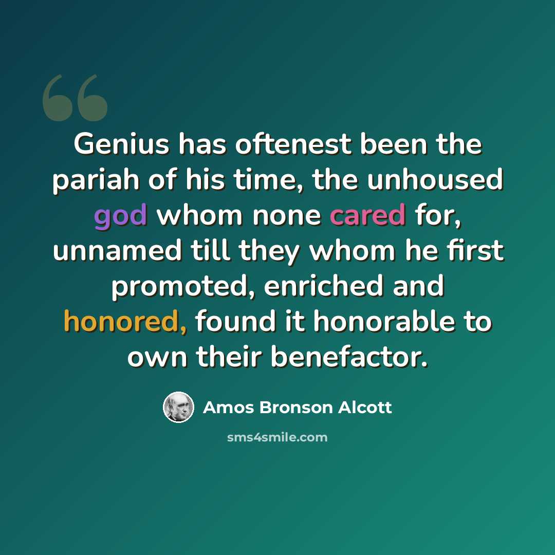 “Genius has oftenest been the pariah of his time, the unhoused god whom none cared for, unnamed till they whom he first promoted, enriched and honored, found it honorable to own their benefactor.” quote by Amos Bronson Alcott