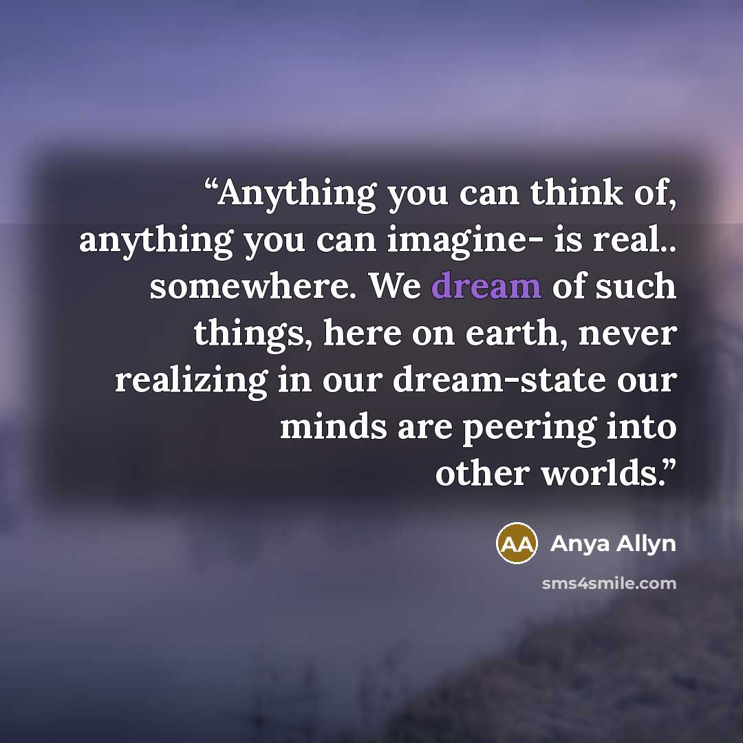 “Anything you can think of, anything you can imagine- is real.. somewhere. We dream of such things, here on earth, never realizing in our dream-state our minds are peering into other worlds.” quote by Anya Allyn